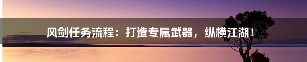 风剑任务流程：打造专属武器，纵横江湖！