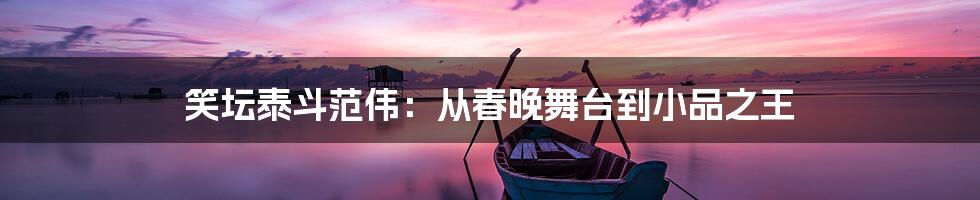 笑坛泰斗范伟：从春晚舞台到小品之王