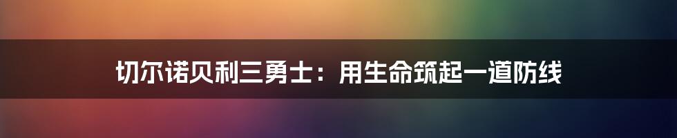 切尔诺贝利三勇士：用生命筑起一道防线