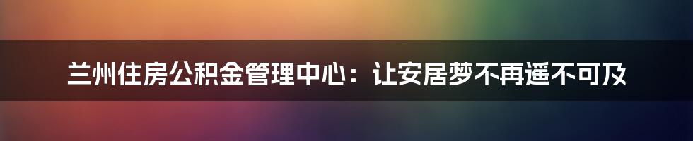 兰州住房公积金管理中心：让安居梦不再遥不可及