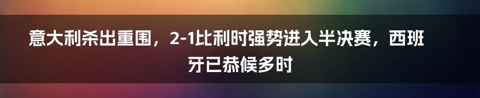 意大利杀出重围，2-1比利时强势进入半决赛，西班牙已恭候多时