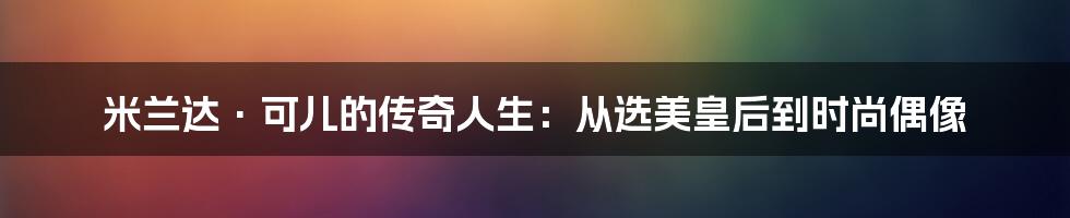 米兰达·可儿的传奇人生：从选美皇后到时尚偶像