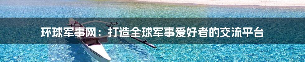 环球军事网：打造全球军事爱好者的交流平台