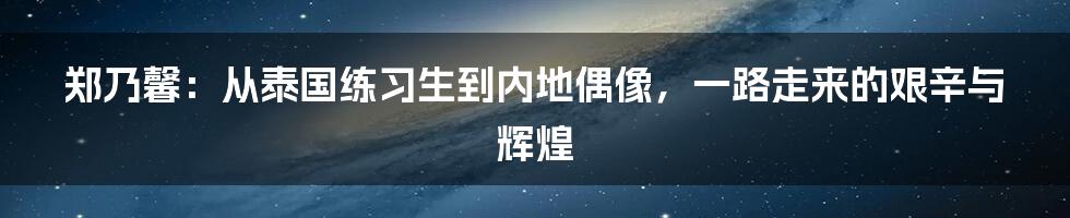 郑乃馨：从泰国练习生到内地偶像，一路走来的艰辛与辉煌