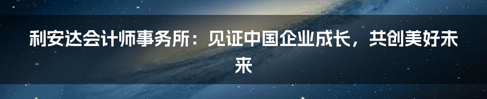 利安达会计师事务所：见证中国企业成长，共创美好未来