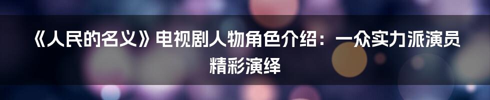 《人民的名义》电视剧人物角色介绍：一众实力派演员精彩演绎