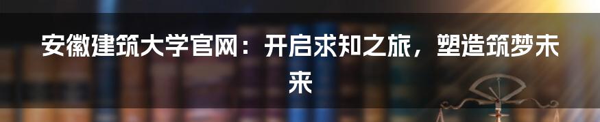 安徽建筑大学官网：开启求知之旅，塑造筑梦未来