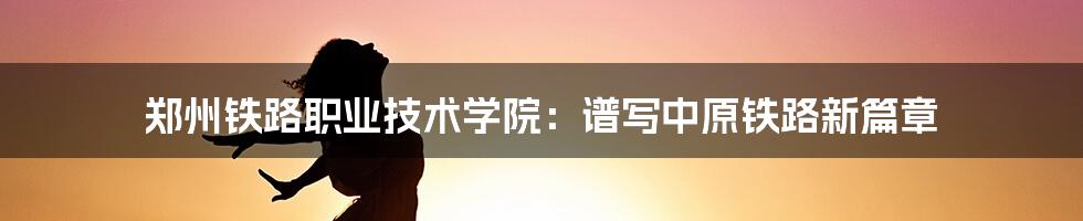 郑州铁路职业技术学院：谱写中原铁路新篇章