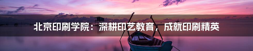 北京印刷学院：深耕印艺教育，成就印刷精英