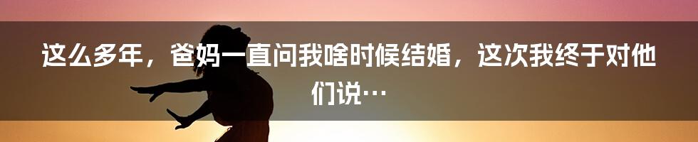 这么多年，爸妈一直问我啥时候结婚，这次我终于对他们说…