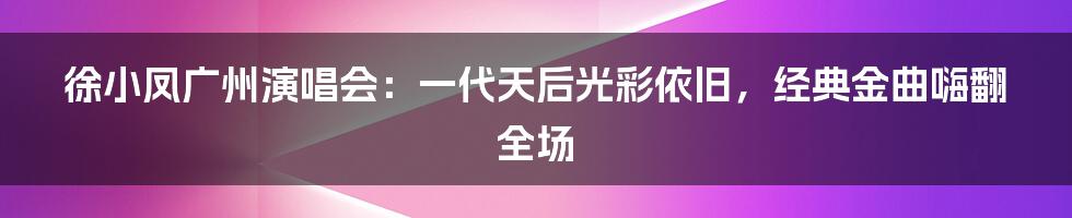 徐小凤广州演唱会：一代天后光彩依旧，经典金曲嗨翻全场