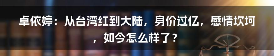 卓依婷：从台湾红到大陆，身价过亿，感情坎坷，如今怎么样了？