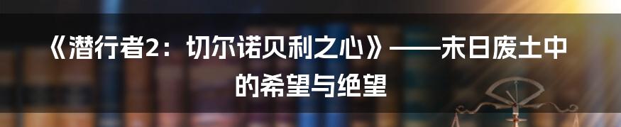 《潜行者2：切尔诺贝利之心》——末日废土中的希望与绝望