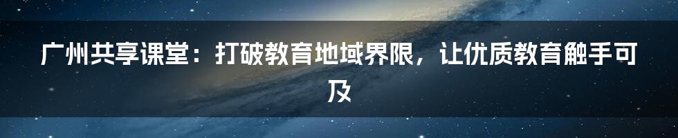 广州共享课堂：打破教育地域界限，让优质教育触手可及