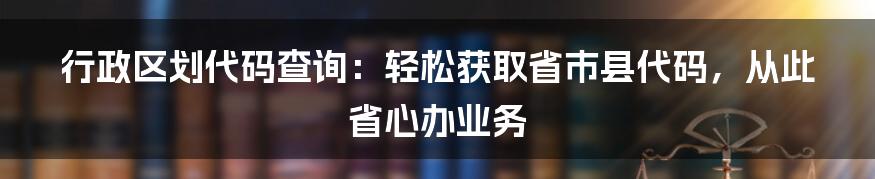 行政区划代码查询：轻松获取省市县代码，从此省心办业务