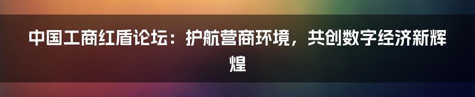 中国工商红盾论坛：护航营商环境，共创数字经济新辉煌