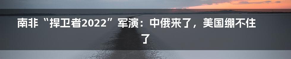 南非“捍卫者2022”军演：中俄来了，美国绷不住了