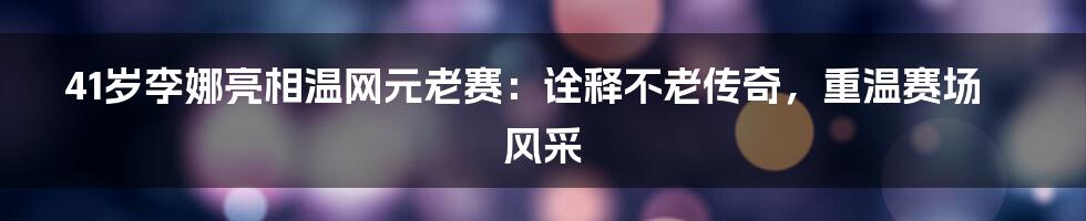 41岁李娜亮相温网元老赛：诠释不老传奇，重温赛场风采