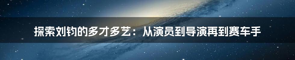 探索刘钧的多才多艺：从演员到导演再到赛车手