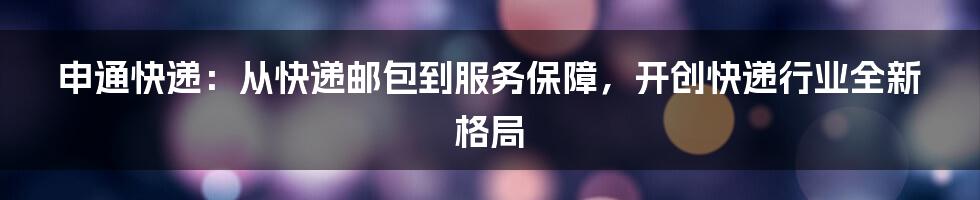 申通快递：从快递邮包到服务保障，开创快递行业全新格局