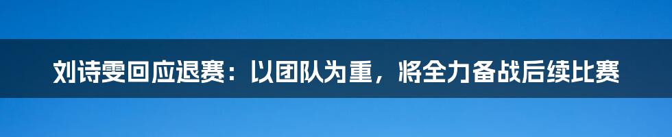 刘诗雯回应退赛：以团队为重，将全力备战后续比赛