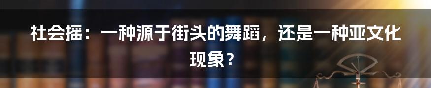 社会摇：一种源于街头的舞蹈，还是一种亚文化现象？