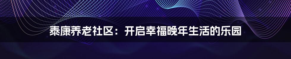 泰康养老社区：开启幸福晚年生活的乐园