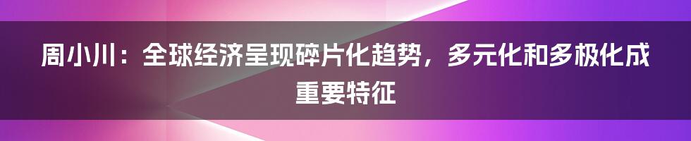 周小川：全球经济呈现碎片化趋势，多元化和多极化成重要特征