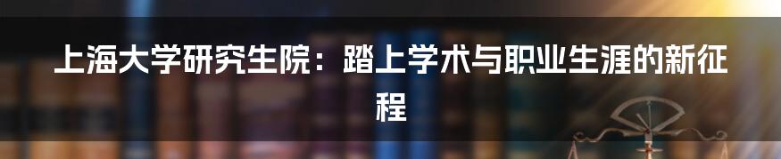 上海大学研究生院：踏上学术与职业生涯的新征程