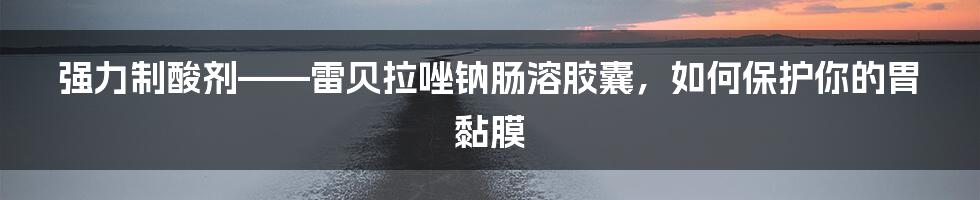 强力制酸剂——雷贝拉唑钠肠溶胶囊，如何保护你的胃黏膜