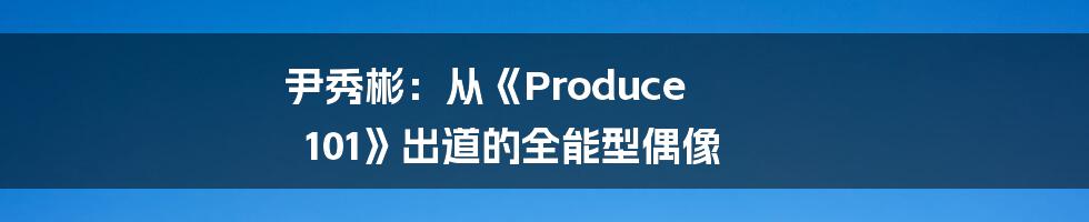 尹秀彬：从《Produce 101》出道的全能型偶像