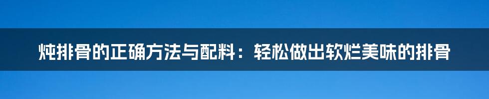 炖排骨的正确方法与配料：轻松做出软烂美味的排骨