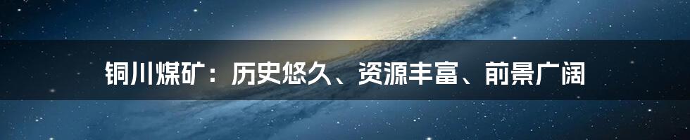 铜川煤矿：历史悠久、资源丰富、前景广阔