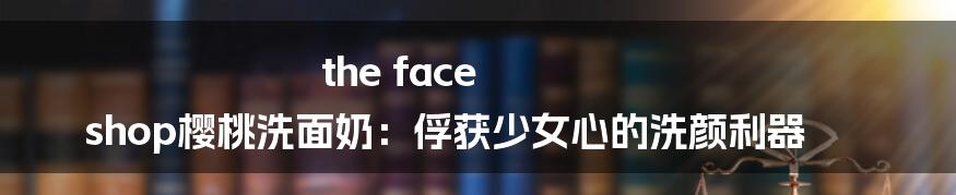 the face shop樱桃洗面奶：俘获少女心的洗颜利器