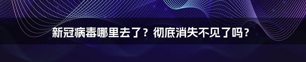 新冠病毒哪里去了？彻底消失不见了吗？