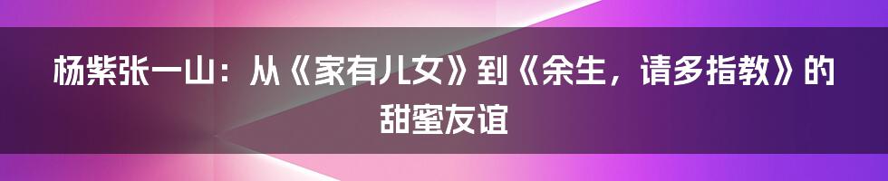 杨紫张一山：从《家有儿女》到《余生，请多指教》的甜蜜友谊