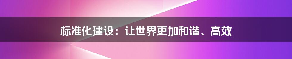 标准化建设：让世界更加和谐、高效