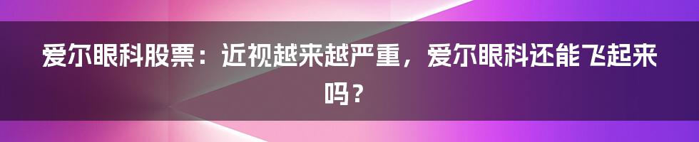 爱尔眼科股票：近视越来越严重，爱尔眼科还能飞起来吗？