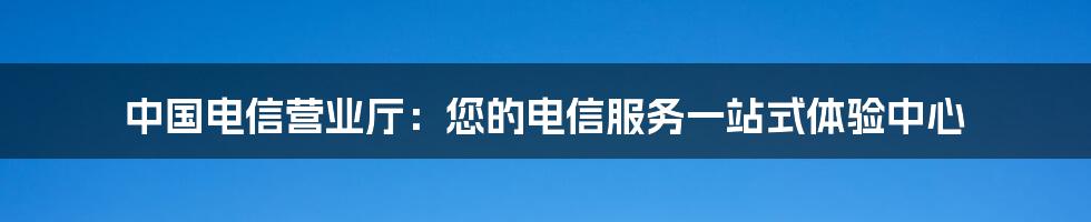 中国电信营业厅：您的电信服务一站式体验中心