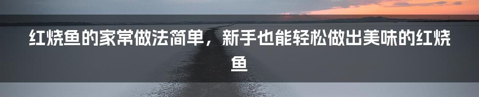 红烧鱼的家常做法简单，新手也能轻松做出美味的红烧鱼