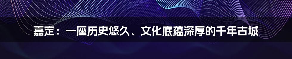 嘉定：一座历史悠久、文化底蕴深厚的千年古城