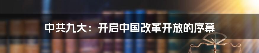 中共九大：开启中国改革开放的序幕