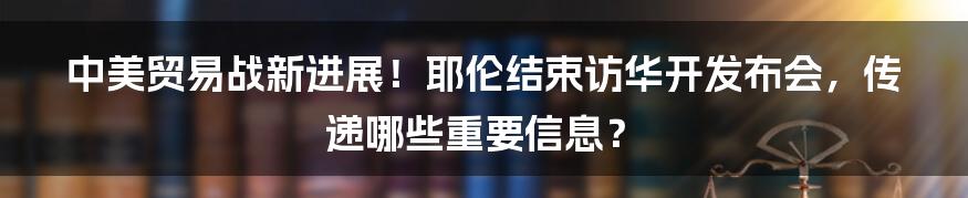 中美贸易战新进展！耶伦结束访华开发布会，传递哪些重要信息？