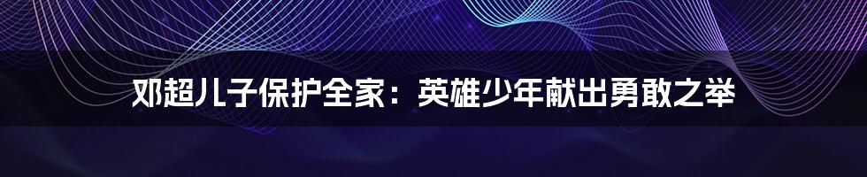 邓超儿子保护全家：英雄少年献出勇敢之举