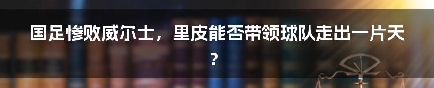 国足惨败威尔士，里皮能否带领球队走出一片天？