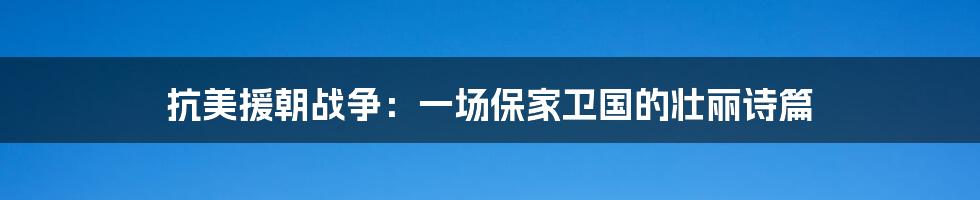 抗美援朝战争：一场保家卫国的壮丽诗篇