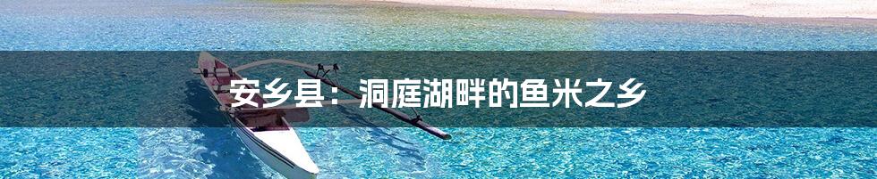 安乡县：洞庭湖畔的鱼米之乡