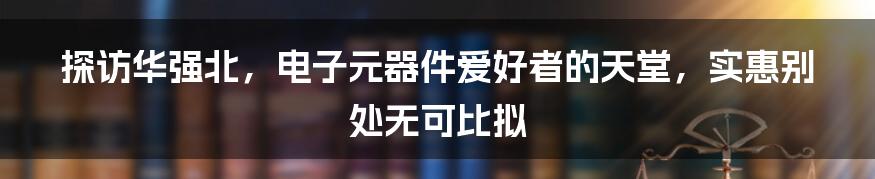 探访华强北，电子元器件爱好者的天堂，实惠别处无可比拟