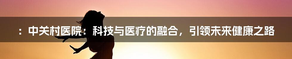 ：中关村医院：科技与医疗的融合，引领未来健康之路