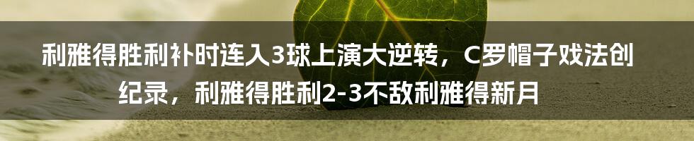 利雅得胜利补时连入3球上演大逆转，C罗帽子戏法创纪录，利雅得胜利2-3不敌利雅得新月